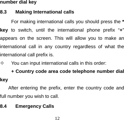 12 number dial key 8.3  Making International calls For making international calls you should press the * key  to switch, until the international phone prefix “+” appears on the screen. This will allow you to make an international call in any country regardless of what the international call prefix is.   You can input international calls in this order: + Country code area code telephone number dial key After entering the prefix, enter the country code and full number you wish to call. 8.4 Emergency Calls 