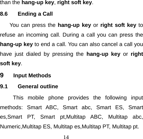 14 than the hang-up key, right soft key.  8.6  Ending a Call You can press the hang-up key or right soft key to refuse an incoming call. During a call you can press the hang-up key to end a call. You can also cancel a call you have just dialed by pressing the hang-up key or right soft key. 9  Input Methods 9.1 General outline This mobile phone provides the following input methods: Smart ABC, Smart abc, Smart ES, Smart es,Smart PT, Smart pt,Multitap ABC, Multitap abc, Numeric,Multitap ES, Multitap es,Multitap PT, Multitap pt.  