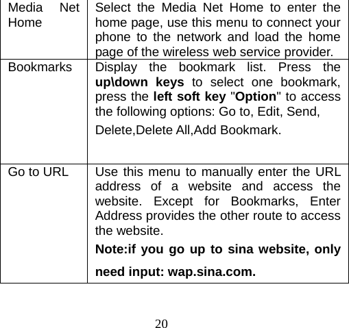 20 Media Net Home  Select the Media Net Home to enter the home page, use this menu to connect your phone to the network and load the home page of the wireless web service provider. Bookmarks  Display the bookmark list. Press the up\down keys to select one bookmark, press the left soft key &quot;Option&quot; to access the following options: Go to, Edit, Send, Delete,Delete All,Add Bookmark.  Go to URL  Use this menu to manually enter the URL address of a website and access the website. Except for Bookmarks, Enter Address provides the other route to access the website. Note:if you go up to sina website, only need input: wap.sina.com. 