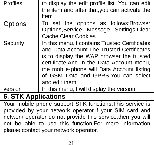 21 Profiles  to display the edit profile list. You can edit the item and after that,you can activate the item. Options  To set the options as follows:Browser Options,Service Message Settings,Clear Cache,Clear Cookies. Security  In this menu,it contains Trusted Certificates and Data Account.The Trusted Certificates is to display the WAP browser the trusted certificate.And In the Data Account menu, the mobile-phone will Data Account listing of GSM Data and GPRS.You can select and edit them. version  In this menu,it will display the version. 5. STK Applications  Your mobile phone support STK functions.This service is provided by your network operator.If your SIM card and network operator do not provide this service,then you will not be able to use this function.For more information please contact your network operator. 