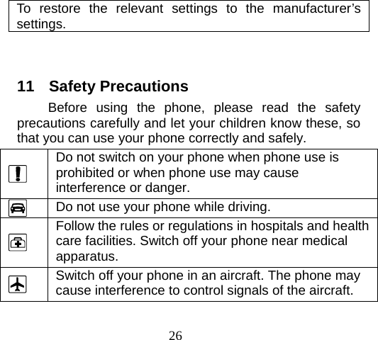 26 To restore the relevant settings to the manufacturer’s settings.    11 Safety Precautions Before using the phone, please read the safety precautions carefully and let your children know these, so that you can use your phone correctly and safely.   Do not switch on your phone when phone use is prohibited or when phone use may cause interference or danger.  Do not use your phone while driving.  Follow the rules or regulations in hospitals and health care facilities. Switch off your phone near medical apparatus.  Switch off your phone in an aircraft. The phone may cause interference to control signals of the aircraft. 