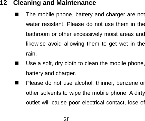 28   12  Cleaning and Maintenance   The mobile phone, battery and charger are not water resistant. Please do not use them in the bathroom or other excessively moist areas and likewise avoid allowing them to get wet in the rain.   Use a soft, dry cloth to clean the mobile phone, battery and charger.   Please do not use alcohol, thinner, benzene or other solvents to wipe the mobile phone. A dirty outlet will cause poor electrical contact, lose of 