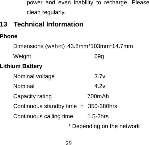 29 power and even inability to recharge. Please clean regularly. 13 Technical Information Phone Dimensions (w×h×t)  43.8mm*103mm*14.7mm Weight     69g Lithium Battery Nominal voltage   3.7v Nominal     4.2v Capacity rating         700mAh Continuous standby time  *   350-380hrs Continuous calling time      1.5-2hrs * Depending on the network 