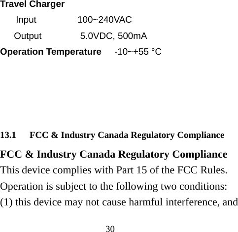 30 Travel Charger Input                100~240VAC Output               5.0VDC, 500mA Operation Temperature     -10~+55 °C     13.1 FCC &amp; Industry Canada Regulatory Compliance FCC &amp; Industry Canada Regulatory Compliance This device complies with Part 15 of the FCC Rules. Operation is subject to the following two conditions: (1) this device may not cause harmful interference, and 