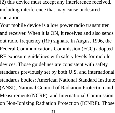 31 (2) this device must accept any interference received, including interference that may cause undesired operation. Your mobile device is a low power radio transmitter and receiver. When it is ON, it receives and also sends out radio frequency (RF) signals. In August 1996, the Federal Communications Commission (FCC) adopted RF exposure guidelines with safety levels for mobile devices. Those guidelines are consistent with safety standards previously set by both U.S. and international standards bodies: American National Standard Institute (ANSI), National Council of Radiation Protection and Measurements(NCRP), and International Commission on Non-Ionizing Radiation Protection (ICNRP). Those 