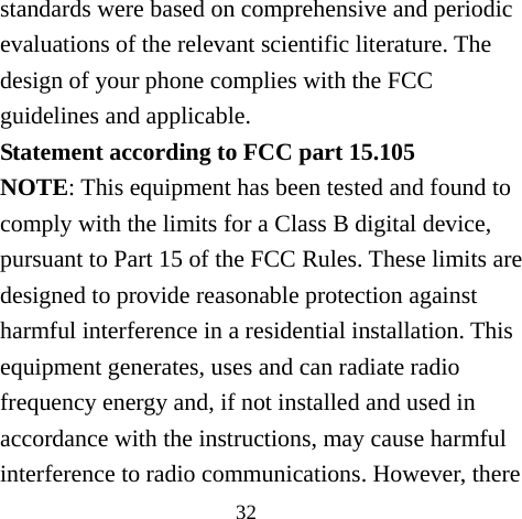 32 standards were based on comprehensive and periodic evaluations of the relevant scientific literature. The design of your phone complies with the FCC guidelines and applicable. Statement according to FCC part 15.105 NOTE: This equipment has been tested and found to comply with the limits for a Class B digital device, pursuant to Part 15 of the FCC Rules. These limits are designed to provide reasonable protection against harmful interference in a residential installation. This equipment generates, uses and can radiate radio frequency energy and, if not installed and used in accordance with the instructions, may cause harmful interference to radio communications. However, there 