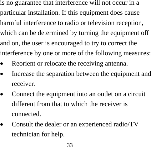 33 is no guarantee that interference will not occur in a particular installation. If this equipment does cause harmful interference to radio or television reception, which can be determined by turning the equipment off and on, the user is encouraged to try to correct the interference by one or more of the following measures: • Reorient or relocate the receiving antenna. • Increase the separation between the equipment and receiver. • Connect the equipment into an outlet on a circuit different from that to which the receiver is connected. • Consult the dealer or an experienced radio/TV technician for help. 