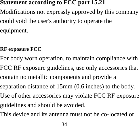 34  Statement according to FCC part 15.21 Modifications not expressly approved by this company could void the user&apos;s authority to operate the equipment.  RF exposure FCC For body worn operation, to maintain compliance with FCC RF exposure guidelines, use only accessories that contain no metallic components and provide a separation distance of 15mm (0.6 inches) to the body. Use of other accessories may violate FCC RF exposure guidelines and should be avoided. This device and its antenna must not be co-located or 