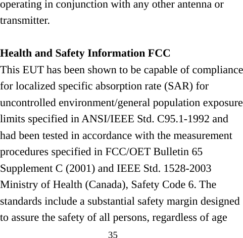 35 operating in conjunction with any other antenna or transmitter.  Health and Safety Information FCC This EUT has been shown to be capable of compliance for localized specific absorption rate (SAR) for uncontrolled environment/general population exposure limits specified in ANSI/IEEE Std. C95.1-1992 and had been tested in accordance with the measurement procedures specified in FCC/OET Bulletin 65 Supplement C (2001) and IEEE Std. 1528-2003 Ministry of Health (Canada), Safety Code 6. The standards include a substantial safety margin designed to assure the safety of all persons, regardless of age 