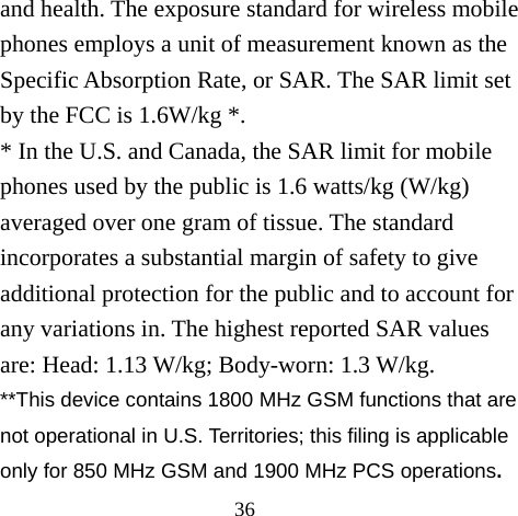 36 and health. The exposure standard for wireless mobile phones employs a unit of measurement known as the Specific Absorption Rate, or SAR. The SAR limit set by the FCC is 1.6W/kg *. * In the U.S. and Canada, the SAR limit for mobile phones used by the public is 1.6 watts/kg (W/kg) averaged over one gram of tissue. The standard incorporates a substantial margin of safety to give additional protection for the public and to account for any variations in. The highest reported SAR values are: Head: 1.13 W/kg; Body-worn: 1.3 W/kg. **This device contains 1800 MHz GSM functions that are not operational in U.S. Territories; this filing is applicable only for 850 MHz GSM and 1900 MHz PCS operations. 