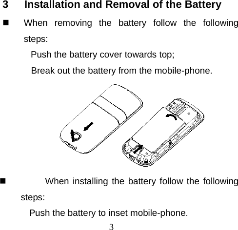 3 3  Installation and Removal of the Battery   When removing the battery follow the following steps: Push the battery cover towards top; Break out the battery from the mobile-phone.    When installing the battery follow the following steps: Push the battery to inset mobile-phone. 