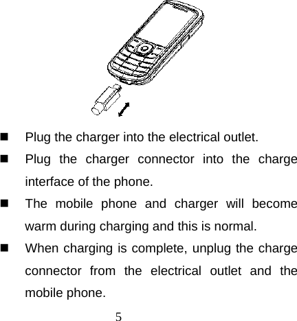 5    Plug the charger into the electrical outlet.   Plug the charger connector into the charge interface of the phone.   The mobile phone and charger will become warm during charging and this is normal.   When charging is complete, unplug the charge connector from the electrical outlet and the mobile phone. 