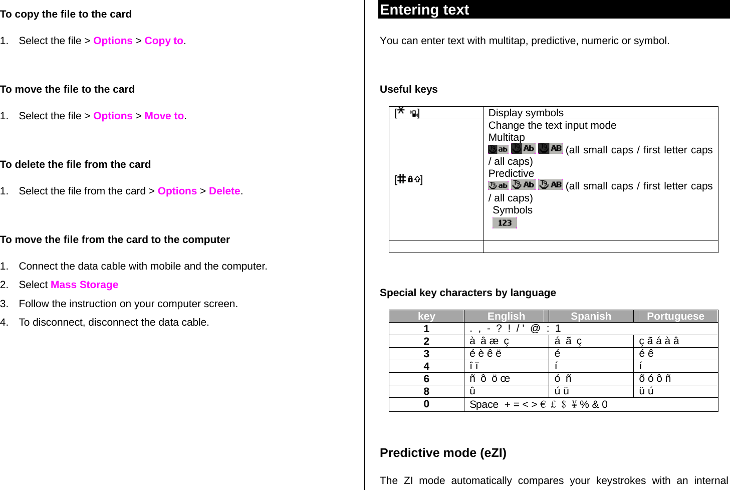 To copy the file to the card 1.  Select the file &gt; Options &gt; Copy to.  To move the file to the card 1.  Select the file &gt; Options &gt; Move to.  To delete the file from the card 1.  Select the file from the card &gt; Options &gt; Delete.  To move the file from the card to the computer 1.  Connect the data cable with mobile and the computer. 2. Select Mass Storage 3.  Follow the instruction on your computer screen. 4.  To disconnect, disconnect the data cable.       Entering text You can enter text with multitap, predictive, numeric or symbol.  Useful keys [] Display symbols [] Change the text input mode Multitap       (all small caps / first letter caps / all caps) Predictive      (all small caps / first letter caps / all caps) Symbols      Special key characters by language key  English  Spanish  Portuguese 1  .  ,  -  ?  !  / &apos;  @  :  1 2  à â æ ç        á ã ç  ç ã á à â 3  é è ê ë  é  é ê  4  î ï  í  í 6  ñ ô ö œ  ó ñ  õ ó ô ñ  8  û    ú ü  ü ú  0  Space  + = &lt; &gt; € £ $ ¥ % &amp; 0  Predictive mode (eZI) The ZI mode automatically compares your keystrokes with an internal 