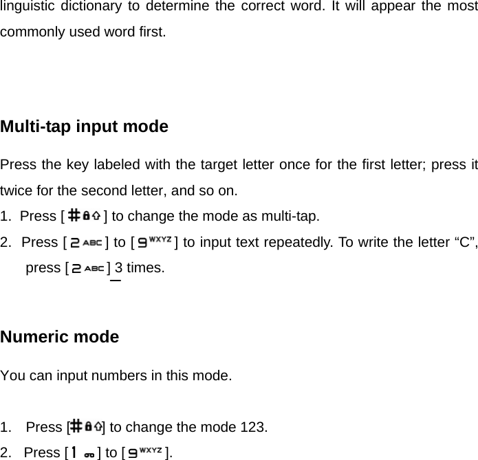 linguistic dictionary to determine the correct word. It will appear the most commonly used word first.    Multi-tap input mode Press the key labeled with the target letter once for the first letter; press it twice for the second letter, and so on. 1.  Press [   ] to change the mode as multi-tap. 2.  Press [   ] to [  ] to input text repeatedly. To write the letter “C”, press [   ] 3 times.   Numeric mode You can input numbers in this mode.  1. Press [ ] to change the mode 123. 2.   Press [   ] to [   ].      