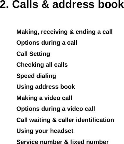 2. Calls &amp; address book Making, receiving &amp; ending a call Options during a call Call Setting Checking all calls Speed dialing Using address book Making a video call Options during a video call Call waiting &amp; caller identification Using your headset Service number &amp; fixed number           