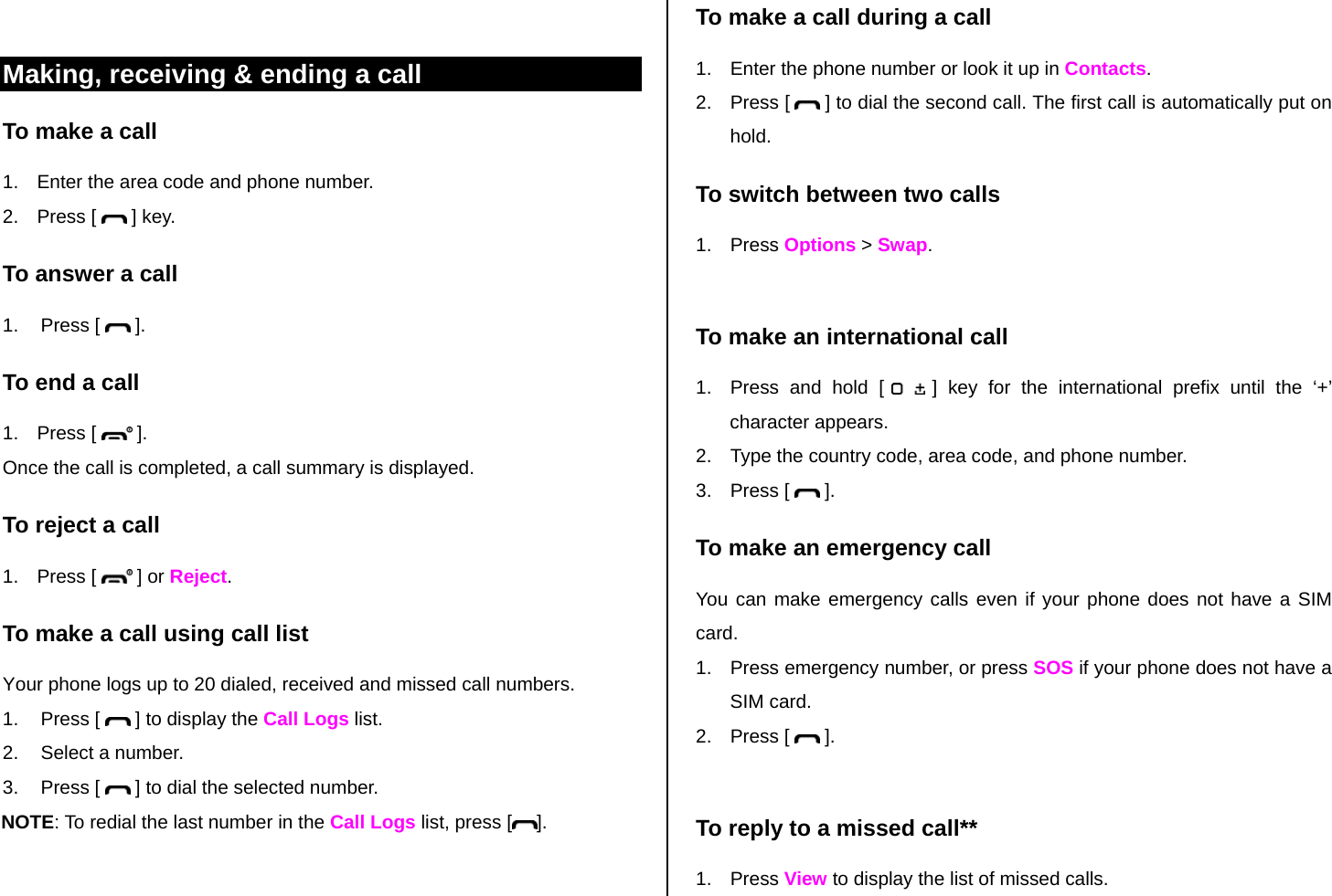  Making, receiving &amp; ending a call To make a call 1.  Enter the area code and phone number. 2. Press [   ] key. To answer a call 1. Press [   ]. To end a call 1. Press [   ]. Once the call is completed, a call summary is displayed. To reject a call 1. Press [   ] or Reject. To make a call using call list Your phone logs up to 20 dialed, received and missed call numbers.  1. Press [   ] to display the Call Logs list. 2.  Select a number. 3. Press [   ] to dial the selected number. NOTE: To redial the last number in the Call Logs list, press [ ]. To make a call during a call 1.  Enter the phone number or look it up in Contacts. 2. Press [   ] to dial the second call. The first call is automatically put on hold. To switch between two calls 1. Press Options &gt; Swap.  To make an international call 1.  Press and hold [   ] key for the international prefix until the ‘+’ character appears. 2.  Type the country code, area code, and phone number. 3. Press [   ]. To make an emergency call You can make emergency calls even if your phone does not have a SIM card. 1.  Press emergency number, or press SOS if your phone does not have a SIM card. 2. Press [   ].  To reply to a missed call** 1. Press View to display the list of missed calls. 