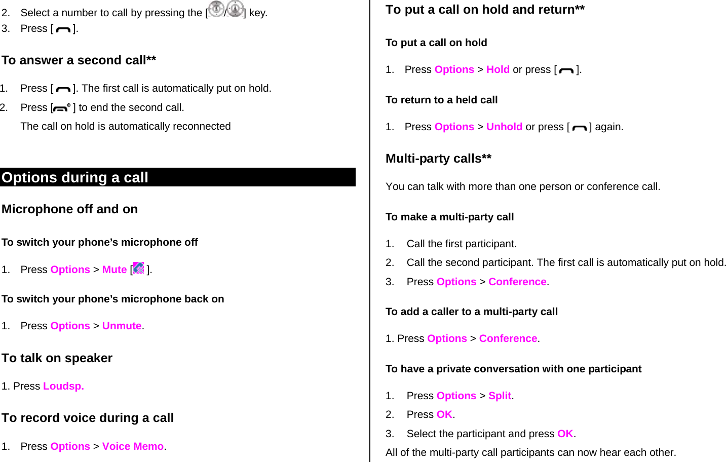 2.  Select a number to call by pressing the [ /] key. 3. Press [   ]. To answer a second call** 1. Press [   ]. The first call is automatically put on hold. 2. Press [  ] to end the second call.  The call on hold is automatically reconnected  Options during a call Microphone off and on  To switch your phone’s microphone off 1. Press Options &gt; Mute [ ]. To switch your phone’s microphone back on 1. Press Options &gt; Unmute. To talk on speaker 1. Press Loudsp. To record voice during a call 1. Press Options &gt; Voice Memo. To put a call on hold and return** To put a call on hold 1. Press Options &gt; Hold or press [   ]. To return to a held call 1. Press Options &gt; Unhold or press [   ] again. Multi-party calls** You can talk with more than one person or conference call.  To make a multi-party call 1.  Call the first participant. 2.  Call the second participant. The first call is automatically put on hold. 3. Press Options &gt; Conference.  To add a caller to a multi-party call 1. Press Options &gt; Conference. To have a private conversation with one participant 1. Press Options &gt; Split.  2. Press OK. 3.  Select the participant and press OK. All of the multi-party call participants can now hear each other. 