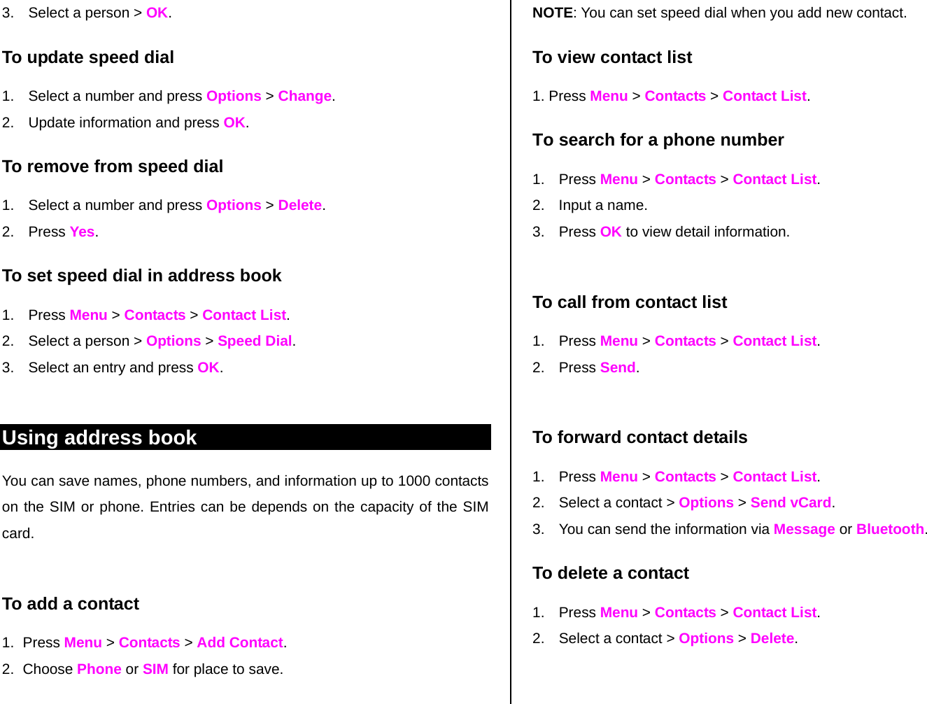 3.  Select a person &gt; OK. To update speed dial  1.  Select a number and press Options &gt; Change.  2.  Update information and press OK.  To remove from speed dial 1.  Select a number and press Options &gt; Delete. 2. Press Yes. To set speed dial in address book 1. Press Menu &gt; Contacts &gt; Contact List. 2.  Select a person &gt; Options &gt; Speed Dial. 3.  Select an entry and press OK.  Using address book You can save names, phone numbers, and information up to 1000 contacts on the SIM or phone. Entries can be depends on the capacity of the SIM card.  To add a contact  1. Press Menu &gt; Contacts &gt; Add Contact. 2. Choose Phone or SIM for place to save.  NOTE: You can set speed dial when you add new contact. To view contact list 1. Press Menu &gt; Contacts &gt; Contact List. To search for a phone number  1. Press Menu &gt; Contacts &gt; Contact List. 2.  Input a name.  3. Press OK to view detail information.  To call from contact list 1. Press Menu &gt; Contacts &gt; Contact List. 2. Press Send.   To forward contact details 1. Press Menu &gt; Contacts &gt; Contact List. 2.  Select a contact &gt; Options &gt; Send vCard.  3.  You can send the information via Message or Bluetooth. To delete a contact  1. Press Menu &gt; Contacts &gt; Contact List. 2.  Select a contact &gt; Options &gt; Delete.    