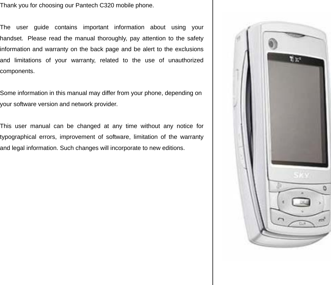 Thank you for choosing our Pantech C320 mobile phone.   The user guide contains important information about using your handset.  Please read the manual thoroughly, pay attention to the safety information and warranty on the back page and be alert to the exclusions and limitations of your warranty, related to the use of unauthorized components.  Some information in this manual may differ from your phone, depending on your software version and network provider.   This user manual can be changed at any time without any notice for typographical errors, improvement of software, limitation of the warranty and legal information. Such changes will incorporate to new editions.                  
