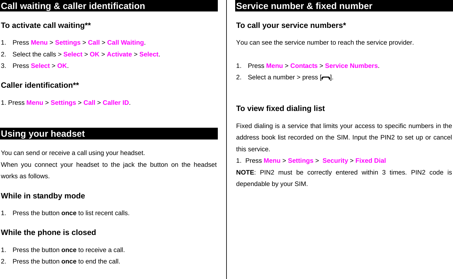 Call waiting &amp; caller identification To activate call waiting** 1. Press Menu &gt; Settings &gt; Call &gt; Call Waiting. 2.  Select the calls &gt; Select &gt; OK &gt; Activate &gt; Select. 3. Press Select &gt; OK. Caller identification**  1. Press Menu &gt; Settings &gt; Call &gt; Caller ID.  Using your headset You can send or receive a call using your headset. When you connect your headset to the jack the button on the headset works as follows. While in standby mode 1.  Press the button once to list recent calls.  While the phone is closed 1.  Press the button once to receive a call.  2.  Press the button once to end the call.  Service number &amp; fixed number To call your service numbers* You can see the service number to reach the service provider.   1. Press Menu &gt; Contacts &gt; Service Numbers. 2.  Select a number &gt; press [ ].  To view fixed dialing list Fixed dialing is a service that limits your access to specific numbers in the address book list recorded on the SIM. Input the PIN2 to set up or cancel this service.  1. Press Menu &gt; Settings &gt;  Security &gt; Fixed Dial NOTE: PIN2 must be correctly entered within 3 times. PIN2 code is dependable by your SIM.    