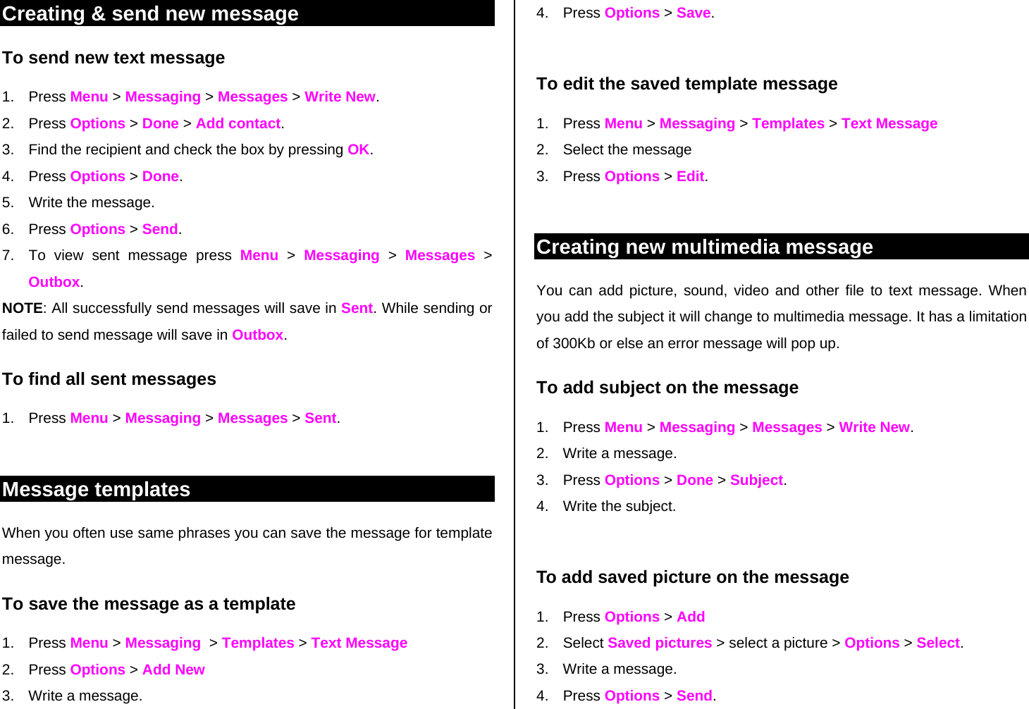 Creating &amp; send new message To send new text message 1. Press Menu &gt; Messaging &gt; Messages &gt; Write New. 2. Press Options &gt; Done &gt; Add contact.  3.  Find the recipient and check the box by pressing OK. 4. Press Options &gt; Done. 5.  Write the message.  6. Press Options &gt; Send. 7.  To view sent message press Menu &gt; Messaging &gt; Messages &gt; Outbox. NOTE: All successfully send messages will save in Sent. While sending or failed to send message will save in Outbox. To find all sent messages 1. Press Menu &gt; Messaging &gt; Messages &gt; Sent.  Message templates When you often use same phrases you can save the message for template message.  To save the message as a template 1. Press Menu &gt; Messaging  &gt; Templates &gt; Text Message 2. Press Options &gt; Add New 3.  Write a message. 4. Press Options &gt; Save.   To edit the saved template message 1. Press Menu &gt; Messaging &gt; Templates &gt; Text Message 2.  Select the message  3. Press Options &gt; Edit.  Creating new multimedia message You can add picture, sound, video and other file to text message. When you add the subject it will change to multimedia message. It has a limitation of 300Kb or else an error message will pop up.  To add subject on the message 1. Press Menu &gt; Messaging &gt; Messages &gt; Write New.  2.  Write a message. 3. Press Options &gt; Done &gt; Subject.  4. Write the subject.  To add saved picture on the message 1. Press Options &gt; Add 2. Select Saved pictures &gt; select a picture &gt; Options &gt; Select. 3.  Write a message. 4. Press Options &gt; Send. 
