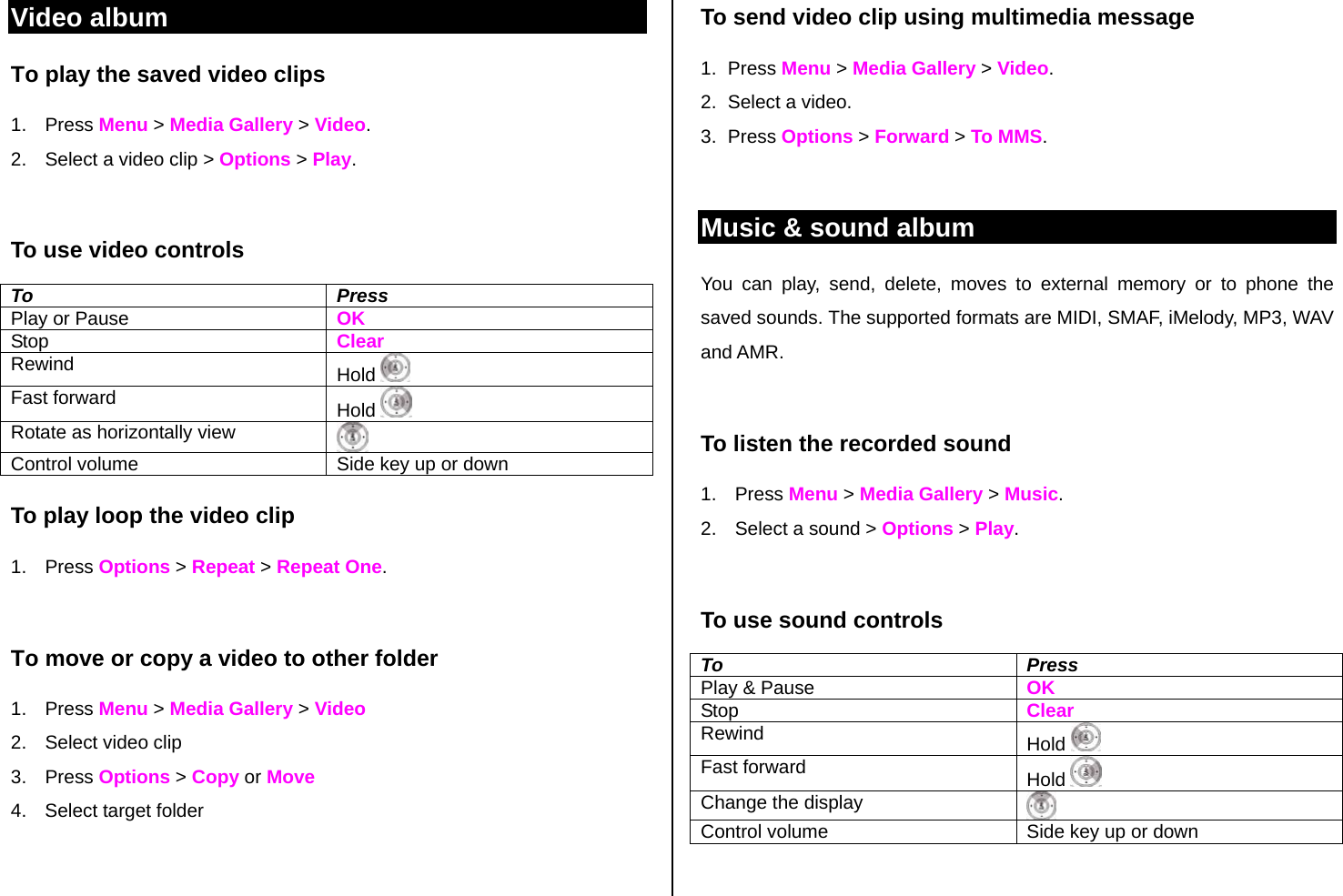Video album To play the saved video clips  1. Press Menu &gt; Media Gallery &gt; Video. 2.  Select a video clip &gt; Options &gt; Play.  To use video controls To Press Play or Pause    OK Stop  Clear Rewind  Hold    Fast forward  Hold   Rotate as horizontally view   Control volume  Side key up or down To play loop the video clip  1. Press Options &gt; Repeat &gt; Repeat One.  To move or copy a video to other folder 1. Press Menu &gt; Media Gallery &gt; Video 2. Select video clip 3. Press Options &gt; Copy or Move 4.  Select target folder    To send video clip using multimedia message 1. Press Menu &gt; Media Gallery &gt; Video. 2.  Select a video. 3. Press Options &gt; Forward &gt; To MMS.  Music &amp; sound album You can play, send, delete, moves to external memory or to phone the saved sounds. The supported formats are MIDI, SMAF, iMelody, MP3, WAV and AMR.   To listen the recorded sound 1. Press Menu &gt; Media Gallery &gt; Music. 2.  Select a sound &gt; Options &gt; Play.  To use sound controls To Press Play &amp; Pause    OK Stop   Clear Rewind  Hold    Fast forward  Hold   Change the display   Control volume  Side key up or down  