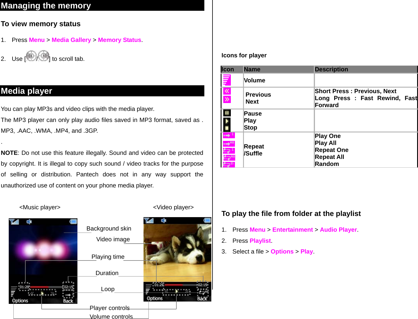 Managing the memory  To view memory status 1. Press Menu &gt; Media Gallery &gt; Memory Status. 2. Use [ /] to scroll tab.  Media player You can play MP3s and video clips with the media player. The MP3 player can only play audio files saved in MP3 format, saved as . MP3, .AAC, .WMA, .MP4, and .3GP. . NOTE: Do not use this feature illegally. Sound and video can be protected by copyright. It is illegal to copy such sound / video tracks for the purpose of selling or distribution. Pantech does not in any way support the unauthorized use of content on your phone media player.             &lt;Music player&gt;                                                       &lt;Video player&gt;            Icons for player Icon Name Description    Volume        Previous  Next Short Press : Previous, Next Long Press : Fast Rewind, Fast Forward       Pause Play  Stop              Repeat /Suffle Play One Play All Repeat One  Repeat All Random    To play the file from folder at the playlist 1. Press Menu &gt; Entertainment &gt; Audio Player. 2. Press Playlist. 3.  Select a file &gt; Options &gt; Play.     Background skin      Video image Playing time  Duration Loop Player controls Volume controls 