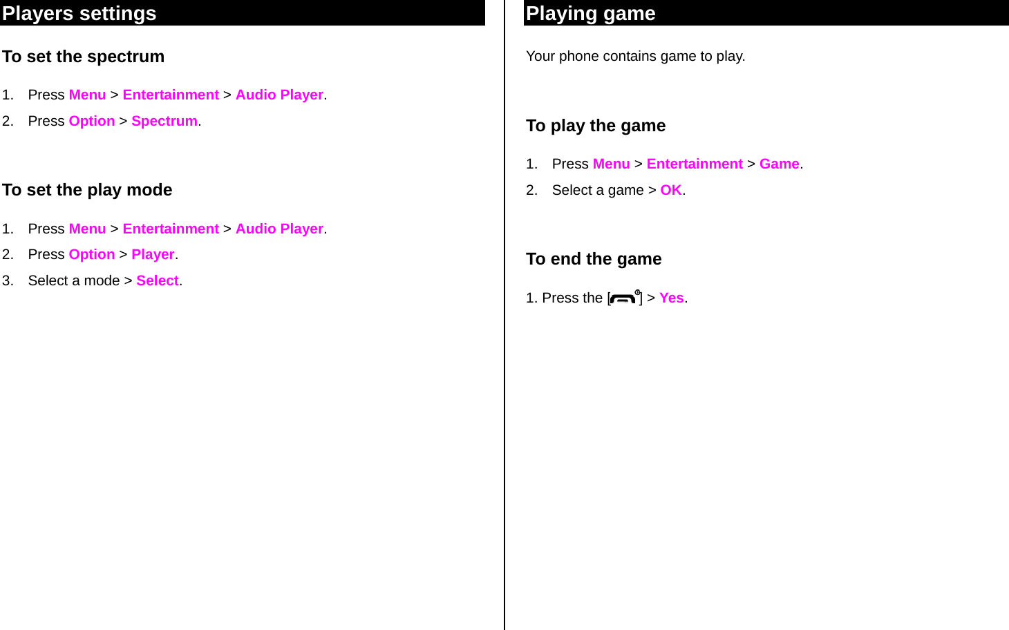 Players settings To set the spectrum 1. Press Menu &gt; Entertainment &gt; Audio Player.  2. Press Option &gt; Spectrum.  To set the play mode 1. Press Menu &gt; Entertainment &gt; Audio Player.  2. Press Option &gt; Player. 3.  Select a mode &gt; Select.              Playing game Your phone contains game to play.  To play the game 1. Press Menu &gt; Entertainment &gt; Game.  2.  Select a game &gt; OK.  To end the game 1. Press the [ ] &gt; Yes.   