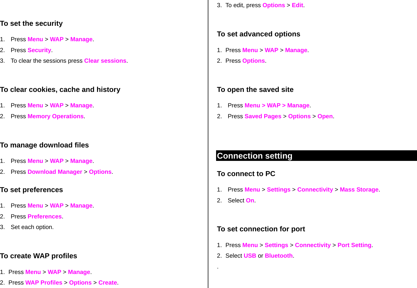  To set the security 1. Press Menu &gt; WAP &gt; Manage. 2. Press Security. 3.  To clear the sessions press Clear sessions.   To clear cookies, cache and history 1. Press Menu &gt; WAP &gt; Manage.  2. Press Memory Operations.  To manage download files 1. Press Menu &gt; WAP &gt; Manage. 2. Press Download Manager &gt; Options.  To set preferences 1. Press Menu &gt; WAP &gt; Manage.   2. Press Preferences. 3.  Set each option.  To create WAP profiles 1. Press Menu &gt; WAP &gt; Manage. 2. Press WAP Profiles &gt; Options &gt; Create.  3.  To edit, press Options &gt; Edit.  To set advanced options 1. Press Menu &gt; WAP &gt; Manage.  2. Press Options.  To open the saved site 1. Press Menu &gt; WAP &gt; Manage. 2. Press Saved Pages &gt; Options &gt; Open.    Connection setting To connect to PC 1. Press Menu &gt; Settings &gt; Connectivity &gt; Mass Storage.  2. Select On.  To set connection for port 1. Press Menu &gt; Settings &gt; Connectivity &gt; Port Setting. 2. Select USB or Bluetooth. .  