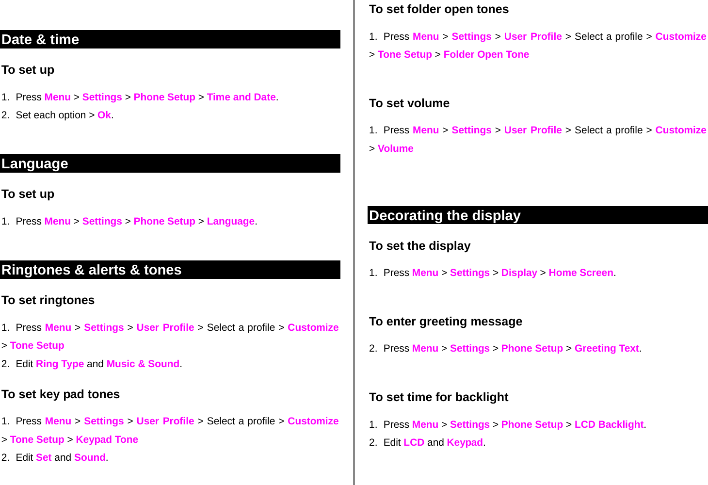  Date &amp; time To set up  1. Press Menu &gt; Settings &gt; Phone Setup &gt; Time and Date. 2.  Set each option &gt; Ok.  Language To set up 1. Press Menu &gt; Settings &gt; Phone Setup &gt; Language.   Ringtones &amp; alerts &amp; tones To set ringtones 1. Press Menu &gt; Settings &gt; User Profile &gt; Select a profile &gt; Customize &gt; Tone Setup 2. Edit Ring Type and Music &amp; Sound. To set key pad tones  1. Press Menu &gt; Settings &gt; User Profile &gt; Select a profile &gt; Customize &gt; Tone Setup &gt; Keypad Tone 2. Edit Set and Sound.  To set folder open tones 1. Press Menu &gt; Settings &gt; User Profile &gt; Select a profile &gt; Customize &gt; Tone Setup &gt; Folder Open Tone  To set volume 1. Press Menu &gt; Settings &gt; User Profile &gt; Select a profile &gt; Customize &gt; Volume   Decorating the display To set the display 1. Press Menu &gt; Settings &gt; Display &gt; Home Screen.   To enter greeting message 2. Press Menu &gt; Settings &gt; Phone Setup &gt; Greeting Text.    To set time for backlight  1. Press Menu &gt; Settings &gt; Phone Setup &gt; LCD Backlight. 2. Edit LCD and Keypad.  