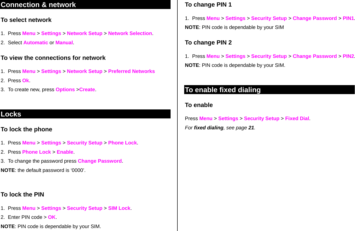 Connection &amp; network To select network  1. Press Menu &gt; Settings &gt; Network Setup &gt; Network Selection. 2. Select Automatic or Manual. To view the connections for network 1. Press Menu &gt; Settings &gt; Network Setup &gt; Preferred Networks 2. Press Ok. 3.  To create new, press Options &gt;Create.   Locks To lock the phone 1. Press Menu &gt; Settings &gt; Security Setup &gt; Phone Lock.  2. Press Phone Lock &gt; Enable. 3.  To change the password press Change Password. NOTE: the default password is ‘0000’.   To lock the PIN  1. Press Menu &gt; Settings &gt; Security Setup &gt; SIM Lock.  2.  Enter PIN code &gt; OK.  NOTE: PIN code is dependable by your SIM.  To change PIN 1 1. Press Menu &gt; Settings &gt; Security Setup &gt; Change Password &gt; PIN1. NOTE: PIN code is dependable by your SIM To change PIN 2 1. Press Menu &gt; Settings &gt; Security Setup &gt; Change Password &gt; PIN2. NOTE: PIN code is dependable by your SIM.   To enable fixed dialing  To enable Press Menu &gt; Settings &gt; Security Setup &gt; Fixed Dial. For fixed dialing, see page 21.            