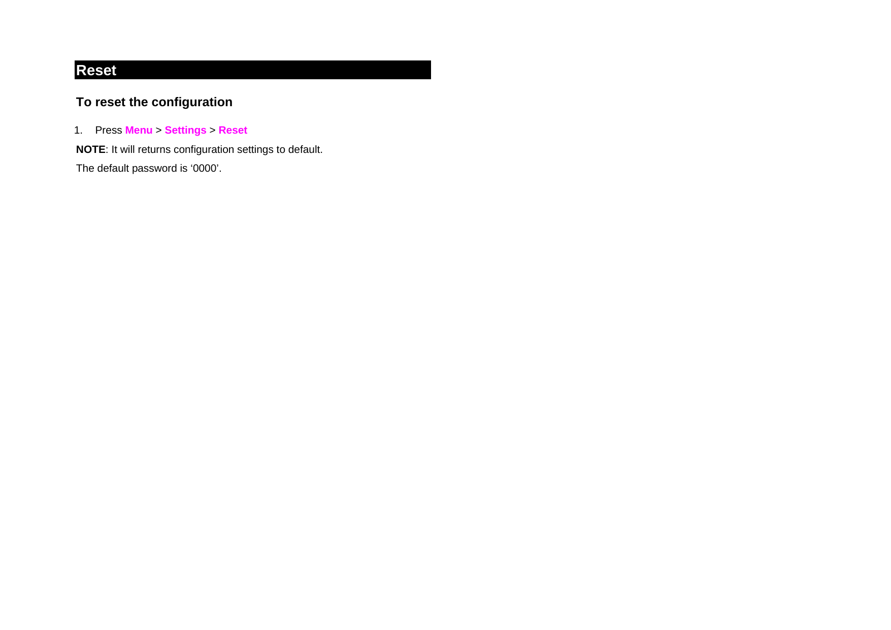 Reset To reset the configuration  1. Press Menu &gt; Settings &gt; Reset NOTE: It will returns configuration settings to default. The default password is ‘0000’.      