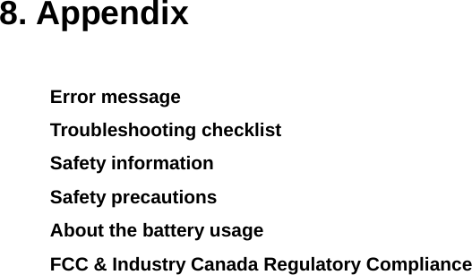  8. Appendix  Error message Troubleshooting checklist Safety information Safety precautions About the battery usage FCC &amp; Industry Canada Regulatory Compliance              