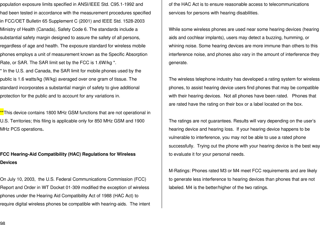  98 population exposure limits specified in ANSI/IEEE Std. C95.1-1992 and had been tested in accordance with the measurement procedures specified in FCC/OET Bulletin 65 Supplement C (2001) and IEEE Std. 1528-2003 Ministry of Health (Canada), Safety Code 6. The standards include a substantial safety margin designed to assure the safety of all persons, regardless of age and health. The exposure standard for wireless mobile phones employs a unit of measurement known as the Specific Absorption Rate, or SAR. The SAR limit set by the FCC is 1.6W/kg *. * In the U.S. and Canada, the SAR limit for mobile phones used by the public is 1.6 watts/kg (W/kg) averaged over one gram of tissue. The standard incorporates a substantial margin of safety to give additional protection for the public and to account for any variations in.  **This device contains 1800 MHz GSM functions that are not operational in U.S. Territories; this filing is applicable only for 850 MHz GSM and 1900 MHz PCS operations.   FCC Hearing-Aid Compatibility (HAC) Regulations for Wireless Devices  On July 10, 2003,  the U.S. Federal Communications Commission (FCC) Report and Order in WT Docket 01-309 modified the exception of wireless phones under the Hearing Aid Compatibility Act of 1988 (HAC Act) to require digital wireless phones be compatible with hearing-aids.  The intent of the HAC Act is to ensure reasonable access to telecommunications services for persons with hearing disabilities.    While some wireless phones are used near some hearing devices (hearing aids and cochlear implants), users may detect a buzzing, humming, or whining noise. Some hearing devices are more immune than others to this interference noise, and phones also vary in the amount of interference they generate.  The wireless telephone industry has developed a rating system for wireless phones, to assist hearing device users find phones that may be compatible with their hearing devices.  Not all phones have been rated.   Phones that are rated have the rating on their box or a label located on the box.   The ratings are not guarantees. Results will vary depending on the user’s hearing device and hearing loss.  If your hearing device happens to be vulnerable to interference, you may not be able to use a rated phone successfully.  Trying out the phone with your hearing device is the best way to evaluate it for your personal needs.  M-Ratings: Phones rated M3 or M4 meet FCC requirements and are likely to generate less interference to hearing devices than phones that are not labeled. M4 is the better/higher of the two ratings.  