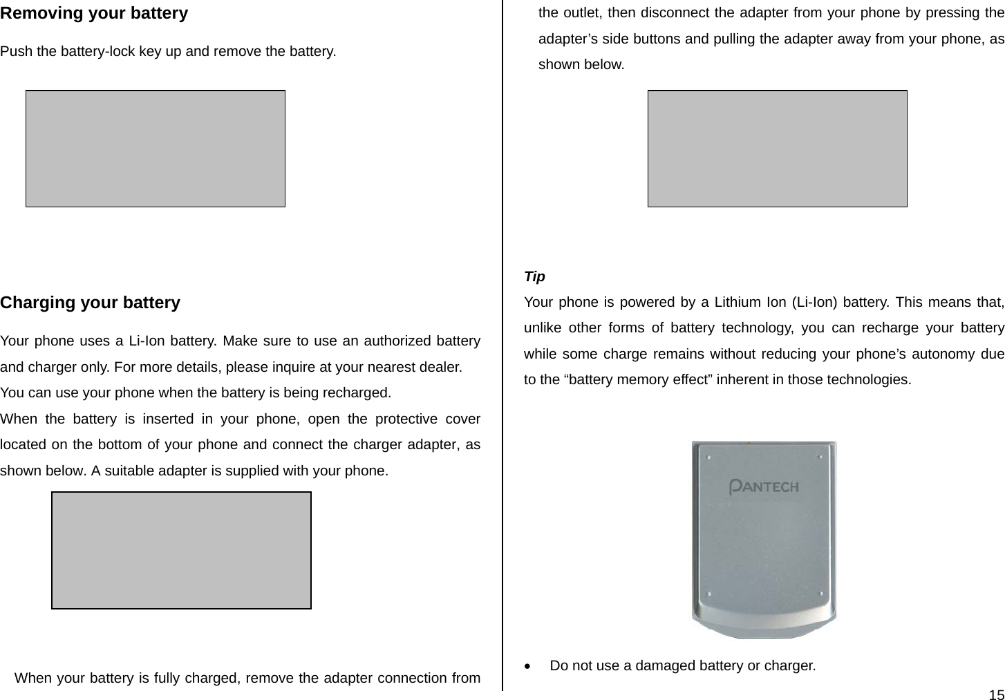  15 Removing your battery Push the battery-lock key up and remove the battery.         Charging your battery Your phone uses a Li-Ion battery. Make sure to use an authorized battery and charger only. For more details, please inquire at your nearest dealer. You can use your phone when the battery is being recharged. When the battery is inserted in your phone, open the protective cover located on the bottom of your phone and connect the charger adapter, as shown below. A suitable adapter is supplied with your phone.        When your battery is fully charged, remove the adapter connection from the outlet, then disconnect the adapter from your phone by pressing the adapter’s side buttons and pulling the adapter away from your phone, as shown below.        Tip Your phone is powered by a Lithium Ion (Li-Ion) battery. This means that, unlike other forms of battery technology, you can recharge your battery while some charge remains without reducing your phone’s autonomy due to the “battery memory effect” inherent in those technologies.   •  Do not use a damaged battery or charger. 