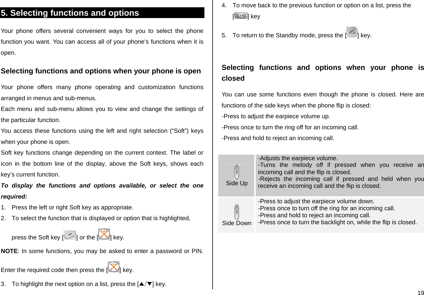  19 5. Selecting functions and options Your phone offers several convenient ways for you to select the phone function you want. You can access all of your phone’s functions when it is open.  Selecting functions and options when your phone is open Your phone offers many phone operating and customization functions arranged in menus and sub-menus. Each menu and sub-menu allows you to view and change the settings of the particular function. You access these functions using the left and right selection (“Soft”) keys when your phone is open. Soft key functions change depending on the current context. The label or icon in the bottom line of the display, above the Soft keys, shows each key’s current function. To display the functions and options available, or select the one required: 1.  Press the left or right Soft key as appropriate. 2.  To select the function that is displayed or option that is highlighted, press the Soft key [ ] or the [ ] key. NOTE: In some functions, you may be asked to enter a password or PIN. Enter the required code then press the [ ] key. 3.  To highlight the next option on a list, press the [▲/▼] key. 4.  To move back to the previous function or option on a list, press the [] key 5.  To return to the Standby mode, press the [ ] key.  Selecting functions and options when your phone is closed You can use some functions even though the phone is closed. Here are functions of the side keys when the phone flip is closed: -Press to adjust the earpiece volume up. -Press once to turn the ring off for an incoming call. -Press and hold to reject an incoming call.   Side Up -Adjusts the earpiece volume. -Turns the melody off if pressed when you receive an incoming call and the flip is closed. -Rejects the incoming call if pressed and held when you receive an incoming call and the flip is closed.   Side Down -Press to adjust the earpiece volume down. -Press once to turn off the ring for an incoming call. -Press and hold to reject an incoming call. -Press once to turn the backlight on, while the flip is closed.        