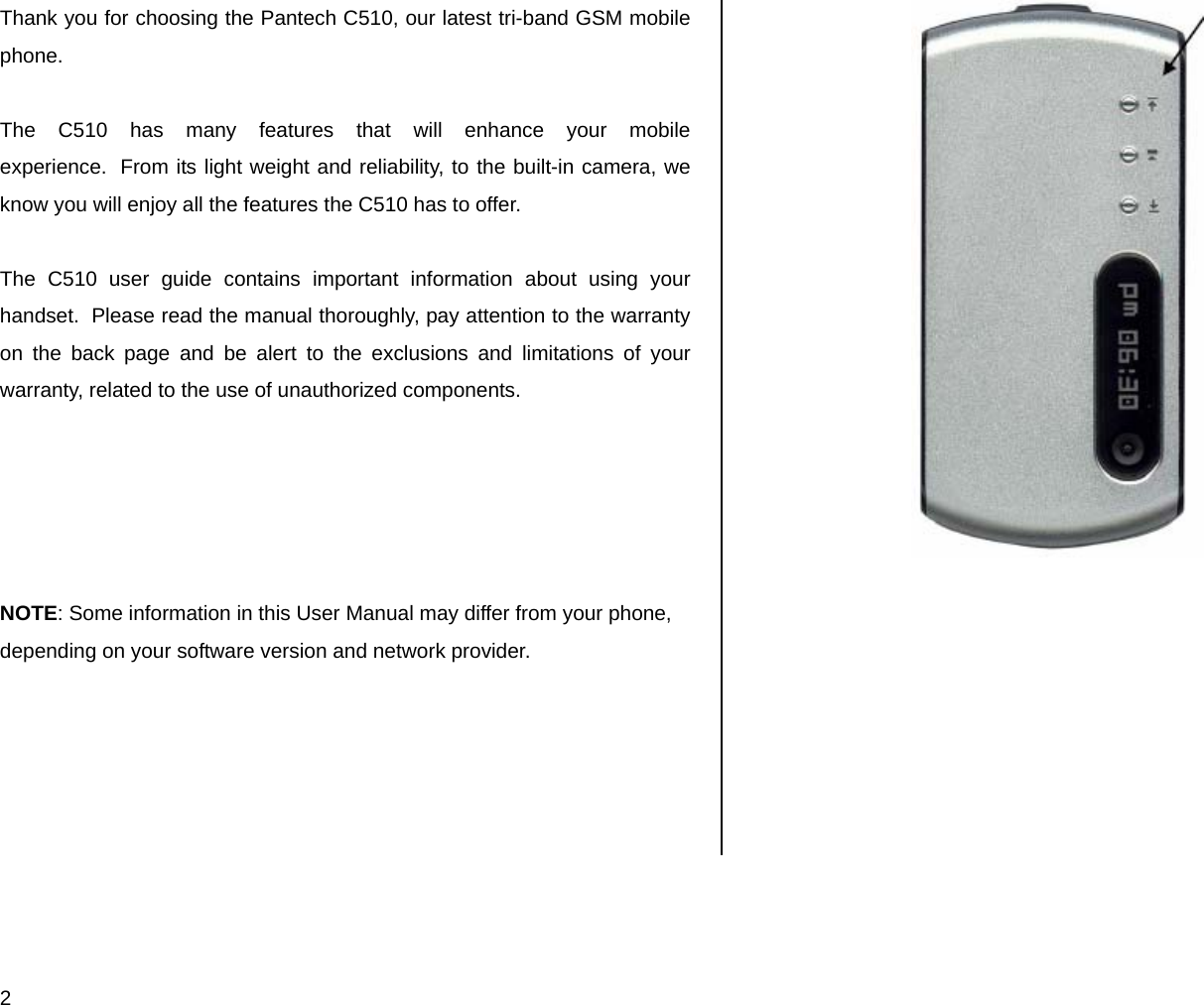  2 Thank you for choosing the Pantech C510, our latest tri-band GSM mobile phone.   The C510 has many features that will enhance your mobile experience.  From its light weight and reliability, to the built-in camera, we know you will enjoy all the features the C510 has to offer.  The C510 user guide contains important information about using your handset.  Please read the manual thoroughly, pay attention to the warranty on the back page and be alert to the exclusions and limitations of your warranty, related to the use of unauthorized components.      NOTE: Some information in this User Manual may differ from your phone, depending on your software version and network provider.      