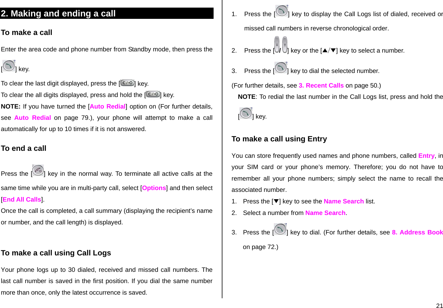  21 2. Making and ending a call To make a call Enter the area code and phone number from Standby mode, then press the [] key. To clear the last digit displayed, press the [ ] key. To clear the all digits displayed, press and hold the [ ] key. NOTE: If you have turned the [Auto Redial] option on (For further details, see  Auto Redial on page 79.), your phone will attempt to make a call automatically for up to 10 times if it is not answered.  To end a call Press the [ ] key in the normal way. To terminate all active calls at the same time while you are in multi-party call, select [Options] and then select [End All Calls]. Once the call is completed, a call summary (displaying the recipient’s name or number, and the call length) is displayed.  To make a call using Call Logs Your phone logs up to 30 dialed, received and missed call numbers. The last call number is saved in the first position. If you dial the same number more than once, only the latest occurrence is saved. 1.  Press the [ ] key to display the Call Logs list of dialed, received or missed call numbers in reverse chronological order.  2.  Press the [ /  ] key or the [▲/▼] key to select a number. 3.  Press the [ ] key to dial the selected number. (For further details, see 3. Recent Calls on page 50.) NOTE: To redial the last number in the Call Logs list, press and hold the [] key. To make a call using Entry You can store frequently used names and phone numbers, called Entry, in your SIM card or your phone’s memory. Therefore; you do not have to remember all your phone numbers; simply select the name to recall the associated number. 1.  Press the [▼] key to see the Name Search list. 2.  Select a number from Name Search. 3.  Press the [ ] key to dial. (For further details, see 8. Address Book on page 72.) 