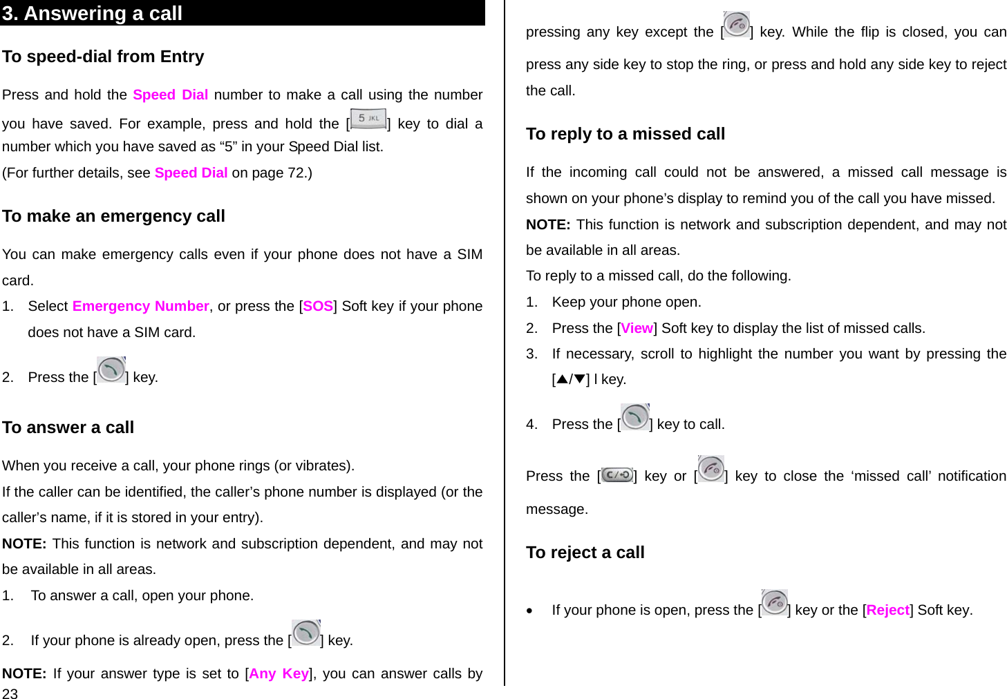 23 3. Answering a call To speed-dial from Entry Press and hold the Speed Dial number to make a call using the number you have saved. For example, press and hold the [ ] key to dial a number which you have saved as “5” in your Speed Dial list. (For further details, see Speed Dial on page 72.) To make an emergency call You can make emergency calls even if your phone does not have a SIM card. 1. Select Emergency Number, or press the [SOS] Soft key if your phone does not have a SIM card. 2.  Press the [ ] key. To answer a call When you receive a call, your phone rings (or vibrates).  If the caller can be identified, the caller’s phone number is displayed (or the caller’s name, if it is stored in your entry). NOTE: This function is network and subscription dependent, and may not be available in all areas. 1.  To answer a call, open your phone.  2.  If your phone is already open, press the [ ] key. NOTE: If your answer type is set to [Any Key], you can answer calls by pressing any key except the [ ] key. While the flip is closed, you can press any side key to stop the ring, or press and hold any side key to reject the call. To reply to a missed call If the incoming call could not be answered, a missed call message is shown on your phone’s display to remind you of the call you have missed.  NOTE: This function is network and subscription dependent, and may not be available in all areas. To reply to a missed call, do the following. 1.  Keep your phone open. 2.  Press the [View] Soft key to display the list of missed calls. 3.  If necessary, scroll to highlight the number you want by pressing the [▲/▼] l key. 4.  Press the [ ] key to call. Press the [ ] key or [ ] key to close the ‘missed call’ notification message.  To reject a call •  If your phone is open, press the [ ] key or the [Reject] Soft key. 