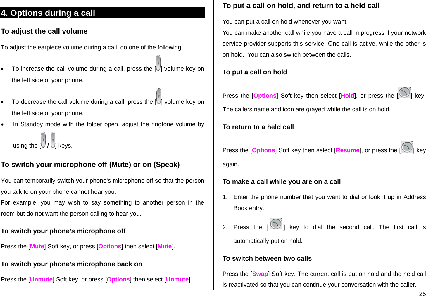  25 4. Options during a call To adjust the call volume To adjust the earpiece volume during a call, do one of the following. •  To increase the call volume during a call, press the [ ] volume key on the left side of your phone. •  To decrease the call volume during a call, press the [ ] volume key on the left side of your phone. •  In Standby mode with the folder open, adjust the ringtone volume by using the [  /  ] keys. To switch your microphone off (Mute) or on (Speak) You can temporarily switch your phone’s microphone off so that the person you talk to on your phone cannot hear you. For example, you may wish to say something to another person in the room but do not want the person calling to hear you. To switch your phone’s microphone off Press the [Mute] Soft key, or press [Options] then select [Mute]. To switch your phone’s microphone back on Press the [Unmute] Soft key, or press [Options] then select [Unmute]. To put a call on hold, and return to a held call You can put a call on hold whenever you want.  You can make another call while you have a call in progress if your network service provider supports this service. One call is active, while the other is on hold.  You can also switch between the calls. To put a call on hold Press the [Options] Soft key then select [Hold], or press the [ ] key. The callers name and icon are grayed while the call is on hold. To return to a held call Press the [Options] Soft key then select [Resume], or press the [ ] key again. To make a call while you are on a call 1.  Enter the phone number that you want to dial or look it up in Address Book entry. 2.  Press the [ ] key to dial the second call. The first call is automatically put on hold. To switch between two calls Press the [Swap] Soft key. The current call is put on hold and the held call is reactivated so that you can continue your conversation with the caller. 
