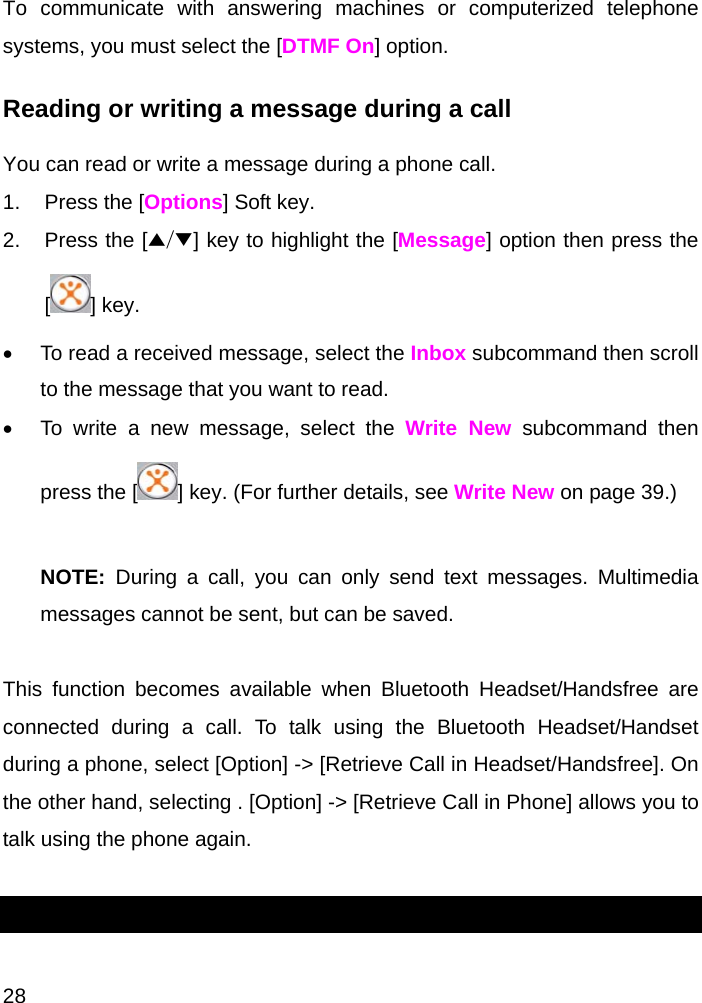  28 To communicate with answering machines or computerized telephone systems, you must select the [DTMF On] option. Reading or writing a message during a call You can read or write a message during a phone call. 1.  Press the [Options] Soft key. 2.  Press the [▲/▼] key to highlight the [Message] option then press the [] key.  •  To read a received message, select the Inbox subcommand then scroll to the message that you want to read. •  To write a new message, select the Write New subcommand then press the [ ] key. (For further details, see Write New on page 39.)  NOTE:  During a call, you can only send text messages. Multimedia messages cannot be sent, but can be saved.  This function becomes available when Bluetooth Headset/Handsfree are connected during a call. To talk using the Bluetooth Headset/Handset during a phone, select [Option] -&gt; [Retrieve Call in Headset/Handsfree]. On the other hand, selecting . [Option] -&gt; [Retrieve Call in Phone] allows you to talk using the phone again.  