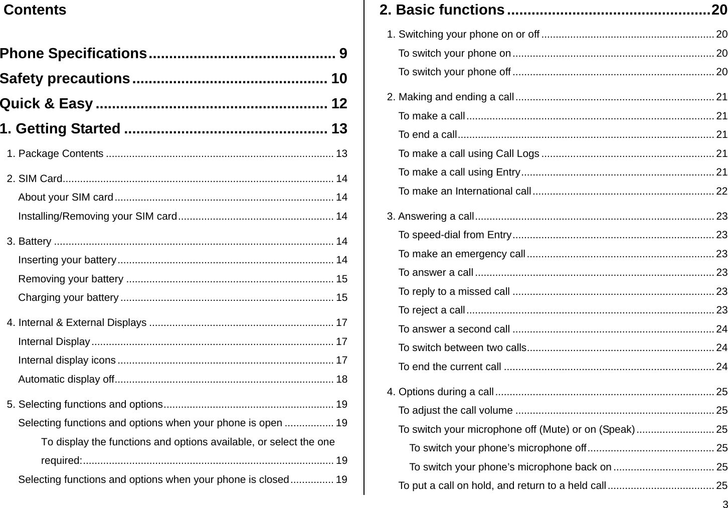  3  Contents  Phone Specifications.............................................. 9 Safety precautions................................................ 10 Quick &amp; Easy ......................................................... 12 1. Getting Started .................................................. 13 1. Package Contents ............................................................................... 13 2. SIM Card.............................................................................................. 14 About your SIM card............................................................................ 14 Installing/Removing your SIM card...................................................... 14 3. Battery ................................................................................................. 14 Inserting your battery........................................................................... 14 Removing your battery ........................................................................ 15 Charging your battery .......................................................................... 15 4. Internal &amp; External Displays ................................................................ 17 Internal Display.................................................................................... 17 Internal display icons ........................................................................... 17 Automatic display off............................................................................ 18 5. Selecting functions and options........................................................... 19 Selecting functions and options when your phone is open ................. 19 To display the functions and options available, or select the one required:....................................................................................... 19 Selecting functions and options when your phone is closed............... 19 2. Basic functions..................................................20 1. Switching your phone on or off ............................................................ 20 To switch your phone on...................................................................... 20 To switch your phone off ...................................................................... 20 2. Making and ending a call..................................................................... 21 To make a call...................................................................................... 21 To end a call......................................................................................... 21 To make a call using Call Logs ............................................................ 21 To make a call using Entry................................................................... 21 To make an International call............................................................... 22 3. Answering a call................................................................................... 23 To speed-dial from Entry...................................................................... 23 To make an emergency call................................................................. 23 To answer a call...................................................................................23 To reply to a missed call ...................................................................... 23 To reject a call...................................................................................... 23 To answer a second call ......................................................................24 To switch between two calls................................................................. 24 To end the current call ......................................................................... 24 4. Options during a call ............................................................................ 25 To adjust the call volume ..................................................................... 25 To switch your microphone off (Mute) or on (Speak)........................... 25 To switch your phone’s microphone off............................................ 25 To switch your phone’s microphone back on ................................... 25 To put a call on hold, and return to a held call..................................... 25 