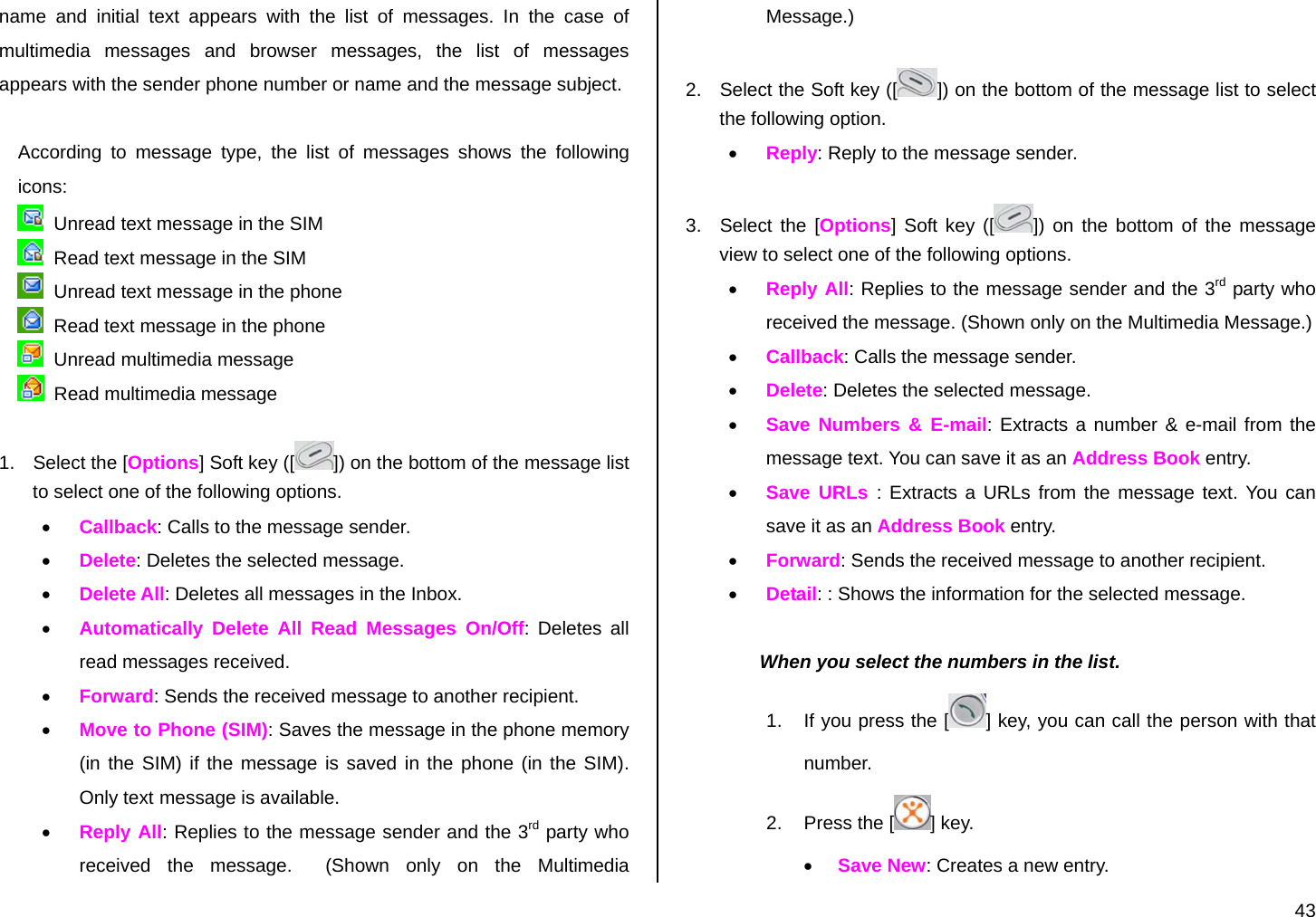  43 name and initial text appears with the list of messages. In the case of multimedia messages and browser messages, the list of messages appears with the sender phone number or name and the message subject.  According to message type, the list of messages shows the following icons:    Unread text message in the SIM   Read text message in the SIM   Unread text message in the phone   Read text message in the phone   Unread multimedia message   Read multimedia message  1.  Select the [Options] Soft key ([ ]) on the bottom of the message list to select one of the following options. • Callback: Calls to the message sender. • Delete: Deletes the selected message. • Delete All: Deletes all messages in the Inbox. • Automatically Delete All Read Messages On/Off: Deletes all read messages received. • Forward: Sends the received message to another recipient. • Move to Phone (SIM): Saves the message in the phone memory (in the SIM) if the message is saved in the phone (in the SIM). Only text message is available. • Reply All: Replies to the message sender and the 3rd party who received the message.  (Shown only on the Multimedia Message.)  2.  Select the Soft key ([ ]) on the bottom of the message list to select the following option. • Reply: Reply to the message sender.  3.  Select the [Options] Soft key ([ ]) on the bottom of the message view to select one of the following options. • Reply All: Replies to the message sender and the 3rd party who received the message. (Shown only on the Multimedia Message.) • Callback: Calls the message sender. • Delete: Deletes the selected message. • Save Numbers &amp; E-mail: Extracts a number &amp; e-mail from the message text. You can save it as an Address Book entry. • Save URLs : Extracts a URLs from the message text. You can save it as an Address Book entry. • Forward: Sends the received message to another recipient. • Detail: : Shows the information for the selected message.  When you select the numbers in the list. 1.  If you press the [ ] key, you can call the person with that number. 2.  Press the [ ] key. • Save New: Creates a new entry. 