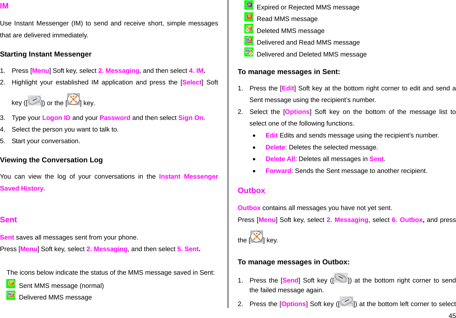  45 IM Use Instant Messenger (IM) to send and receive short, simple messages that are delivered immediately. Starting Instant Messenger 1. Press [Menu] Soft key, select 2. Messaging, and then select 4. IM. 2.  Highlight your established IM application and press the [Select] Soft key ([ ]) or the [] key. 3. Type your Logon ID and your Password and then select Sign On. 4.  Select the person you want to talk to. 5.  Start your conversation. Viewing the Conversation Log You can view the log of your conversations in the Instant Messenger Saved History.  Sent Sent saves all messages sent from your phone. Press [Menu] Soft key, select 2. Messaging, and then select 5. Sent.  The icons below indicate the status of the MMS message saved in Sent:    Sent MMS message (normal)   Delivered MMS message   Expired or Rejected MMS message   Read MMS message   Deleted MMS message   Delivered and Read MMS message   Delivered and Deleted MMS message To manage messages in Sent: 1.  Press the [Edit] Soft key at the bottom right corner to edit and send a Sent message using the recipient’s number. 2.  Select the [Options] Soft key on the bottom of the message list to select one of the following functions. • Edit Edits and sends message using the recipient’s number. • Delete: Deletes the selected message. • Delete All: Deletes all messages in Sent. • Forward: Sends the Sent message to another recipient. Outbox Outbox contains all messages you have not yet sent. Press [Menu] Soft key, select 2. Messaging, select 6. Outbox, and press the [ ] key. To manage messages in Outbox: 1.  Press the [Send] Soft key ([ ]) at the bottom right corner to send the failed message again. 2.  Press the [Options] Soft key ([ ]) at the bottom left corner to select 
