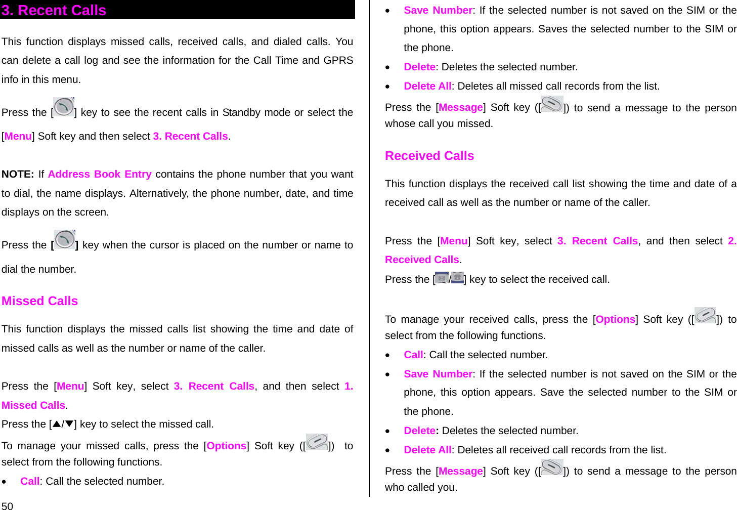  50 3. Recent Calls This function displays missed calls, received calls, and dialed calls. You can delete a call log and see the information for the Call Time and GPRS info in this menu. Press the [ ] key to see the recent calls in Standby mode or select the [Menu] Soft key and then select 3. Recent Calls.  NOTE: If Address Book Entry contains the phone number that you want to dial, the name displays. Alternatively, the phone number, date, and time displays on the screen.  Press the [ ] key when the cursor is placed on the number or name to dial the number.  Missed Calls This function displays the missed calls list showing the time and date of missed calls as well as the number or name of the caller.  Press the [Menu] Soft key, select 3. Recent Calls, and then select 1. Missed Calls. Press the [▲/▼] key to select the missed call. To manage your missed calls, press the [Options] Soft key ([ ])  to select from the following functions.  • Call: Call the selected number. • Save Number: If the selected number is not saved on the SIM or the phone, this option appears. Saves the selected number to the SIM or the phone. • Delete: Deletes the selected number. • Delete All: Deletes all missed call records from the list. Press the [Message] Soft key ([ ]) to send a message to the person whose call you missed. Received Calls This function displays the received call list showing the time and date of a received call as well as the number or name of the caller.  Press the [Menu] Soft key, select 3. Recent Calls, and then select 2. Received Calls. Press the [ /] key to select the received call.  To manage your received calls, press the [Options] Soft key ([ ]) to select from the following functions.  • Call: Call the selected number. • Save Number: If the selected number is not saved on the SIM or the phone, this option appears. Save the selected number to the SIM or the phone. • Delete: Deletes the selected number. • Delete All: Deletes all received call records from the list. Press the [Message] Soft key ([ ]) to send a message to the person who called you. 