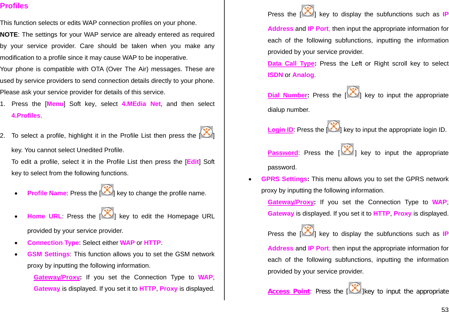  53 Profiles This function selects or edits WAP connection profiles on your phone. NOTE: The settings for your WAP service are already entered as required by your service provider. Care should be taken when you make any modification to a profile since it may cause WAP to be inoperative. Your phone is compatible with OTA (Over The Air) messages. These are used by service providers to send connection details directly to your phone. Please ask your service provider for details of this service. 1.  Press the [Menu] Soft key, select  4.MEdia Net, and then select 4.Profiles. 2.  To select a profile, highlight it in the Profile List then press the [ ] key. You cannot select Unedited Profile. To edit a profile, select it in the Profile List then press the [Edit] Soft key to select from the following functions. • Profile Name: Press the [ ] key to change the profile name. • Home URL: Press the [ ] key to edit the Homepage URL provided by your service provider. • Connection Type: Select either WAP or HTTP. • GSM Settings: This function allows you to set the GSM network proxy by inputting the following information. Gateway/Proxy: If you set the Connection Type to WAP, Gateway is displayed. If you set it to HTTP, Proxy is displayed. Press the [ ] key to display the subfunctions such as IP Address and IP Port, then input the appropriate information for each of the following subfunctions, inputting the information provided by your service provider. Data Call Type: Press the Left or Right scroll key to select ISDN or Analog. Dial Number: Press the [ ] key to input the appropriate dialup number. Login ID: Press the [ ] key to input the appropriate login ID. Password: Press the [ ] key to input the appropriate password.  • GPRS Settings: This menu allows you to set the GPRS network proxy by inputting the following information. Gateway/Proxy: If you set the Connection Type to WAP, Gateway is displayed. If you set it to HTTP, Proxy is displayed. Press the [ ] key to display the subfunctions such as IP Address and IP Port, then input the appropriate information for each of the following subfunctions, inputting the information provided by your service provider. Access Point: Press the [ ]key to input the appropriate 