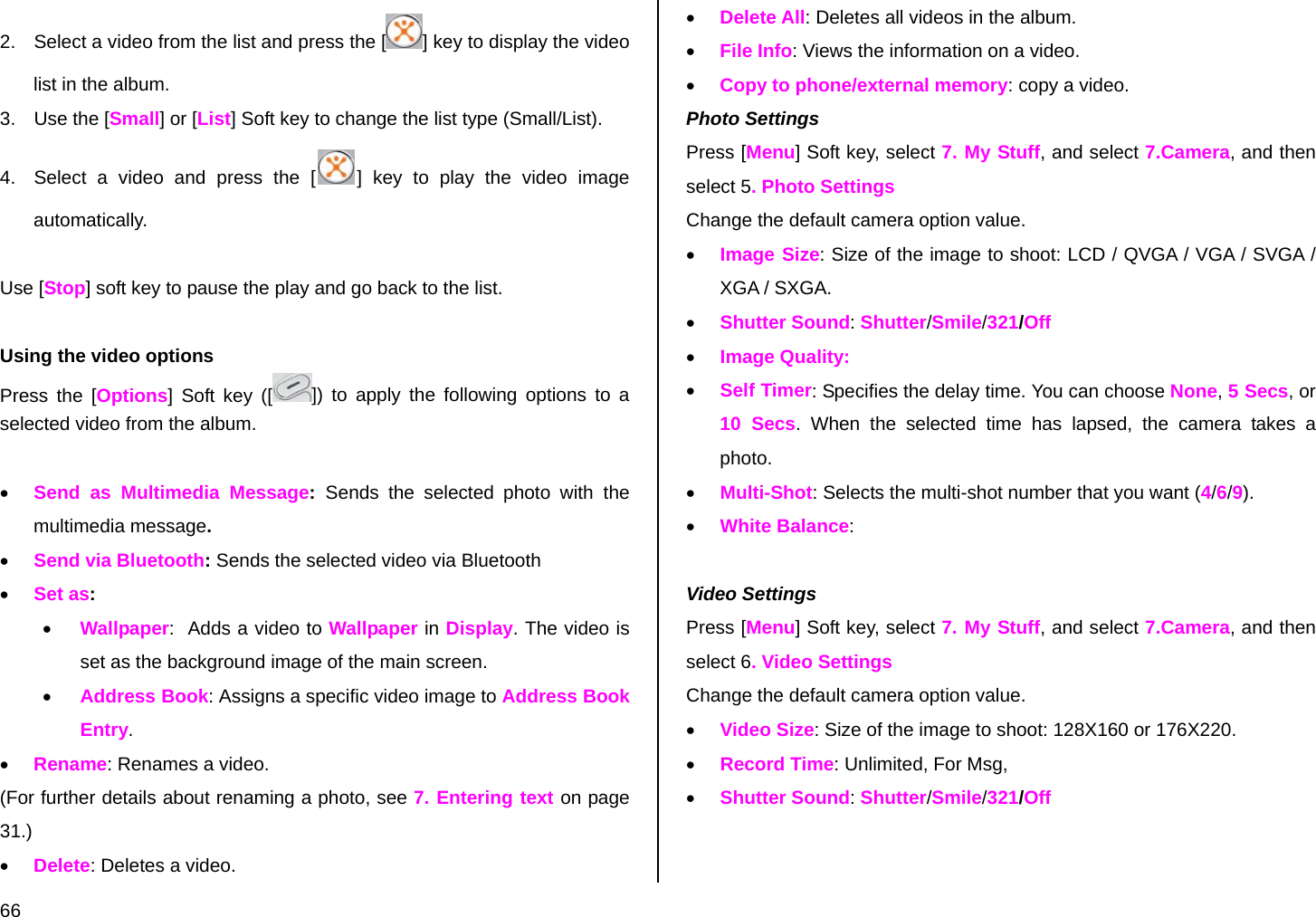  66 2.  Select a video from the list and press the [ ] key to display the video list in the album. 3.  Use the [Small] or [List] Soft key to change the list type (Small/List). 4.  Select a video and press the [ ] key to play the video image automatically.  Use [Stop] soft key to pause the play and go back to the list.  Using the video options Press the [Options] Soft key ([ ]) to apply the following options to a selected video from the album.    • Send as Multimedia Message:  Sends the selected photo with the multimedia message. • Send via Bluetooth: Sends the selected video via Bluetooth • Set as:  • Wallpaper:  Adds a video to Wallpaper in Display. The video is set as the background image of the main screen. • Address Book: Assigns a specific video image to Address Book Entry. • Rename: Renames a video. (For further details about renaming a photo, see 7. Entering text on page 31.) • Delete: Deletes a video. • Delete All: Deletes all videos in the album. • File Info: Views the information on a video. • Copy to phone/external memory: copy a video. Photo Settings Press [Menu] Soft key, select 7. My Stuff, and select 7.Camera, and then select 5. Photo Settings Change the default camera option value. • Image Size: Size of the image to shoot: LCD / QVGA / VGA / SVGA / XGA / SXGA. • Shutter Sound: Shutter/Smile/321/Off • Image Quality: • Self Timer: Specifies the delay time. You can choose None, 5 Secs, or 10 Secs. When the selected time has lapsed, the camera takes a photo. • Multi-Shot: Selects the multi-shot number that you want (4/6/9). • White Balance:   Video Settings Press [Menu] Soft key, select 7. My Stuff, and select 7.Camera, and then select 6. Video Settings Change the default camera option value. • Video Size: Size of the image to shoot: 128X160 or 176X220. • Record Time: Unlimited, For Msg,  • Shutter Sound: Shutter/Smile/321/Off  