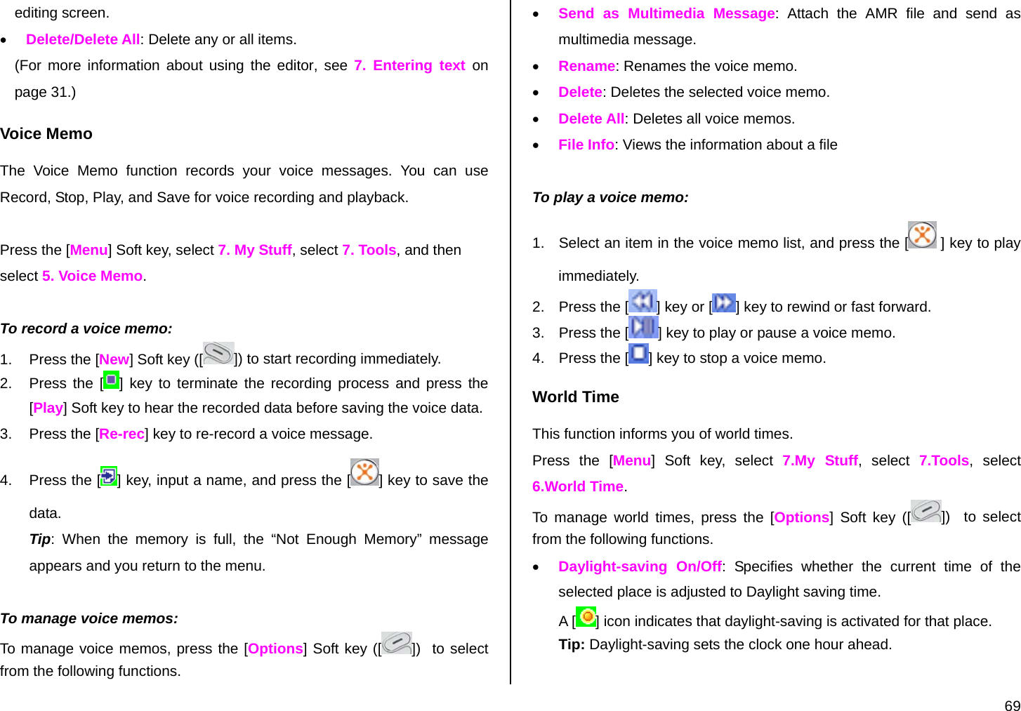  69 editing screen. • Delete/Delete All: Delete any or all items. (For more information about using the editor, see 7. Entering text on page 31.) Voice Memo The Voice Memo function records your voice messages. You can use Record, Stop, Play, and Save for voice recording and playback.  Press the [Menu] Soft key, select 7. My Stuff, select 7. Tools, and then select 5. Voice Memo.  To record a voice memo: 1.  Press the [New] Soft key ([ ]) to start recording immediately. 2.  Press the [ ] key to terminate the recording process and press the [Play] Soft key to hear the recorded data before saving the voice data. 3.  Press the [Re-rec] key to re-record a voice message. 4.  Press the [ ] key, input a name, and press the [ ] key to save the data. Tip: When the memory is full, the “Not Enough Memory” message appears and you return to the menu.  To manage voice memos: To manage voice memos, press the [Options] Soft key ([ ])  to select from the following functions. • Send as Multimedia Message: Attach the AMR file and send as multimedia message.  • Rename: Renames the voice memo. • Delete: Deletes the selected voice memo. • Delete All: Deletes all voice memos. • File Info: Views the information about a file  To play a voice memo: 1.  Select an item in the voice memo list, and press the [  ] key to play immediately.  2.  Press the [ ] key or [ ] key to rewind or fast forward. 3.  Press the [ ] key to play or pause a voice memo. 4.  Press the [ ] key to stop a voice memo. World Time This function informs you of world times. Press the [Menu] Soft key, select 7.My Stuff, select 7.Tools, select 6.World Time. To manage world times, press the [Options] Soft key ([ ])   to select from the following functions. • Daylight-saving On/Off: Specifies whether the current time of the selected place is adjusted to Daylight saving time. A [ ] icon indicates that daylight-saving is activated for that place. Tip: Daylight-saving sets the clock one hour ahead.  