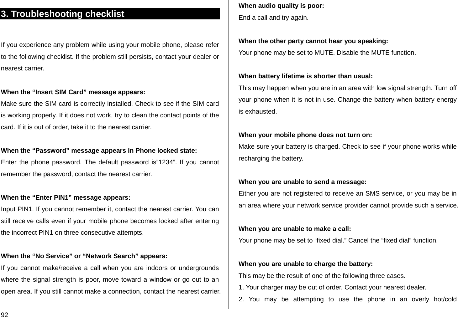  92 3. Troubleshooting checklist  If you experience any problem while using your mobile phone, please refer to the following checklist. If the problem still persists, contact your dealer or nearest carrier.  When the “Insert SIM Card” message appears:  Make sure the SIM card is correctly installed. Check to see if the SIM card is working properly. If it does not work, try to clean the contact points of the card. If it is out of order, take it to the nearest carrier.  When the “Password” message appears in Phone locked state: Enter the phone password. The default password is”1234”. If you cannot remember the password, contact the nearest carrier.  When the “Enter PIN1” message appears: Input PIN1. If you cannot remember it, contact the nearest carrier. You can still receive calls even if your mobile phone becomes locked after entering the incorrect PIN1 on three consecutive attempts.  When the “No Service” or “Network Search” appears: If you cannot make/receive a call when you are indoors or undergrounds where the signal strength is poor, move toward a window or go out to an open area. If you still cannot make a connection, contact the nearest carrier.  When audio quality is poor: End a call and try again.   When the other party cannot hear you speaking: Your phone may be set to MUTE. Disable the MUTE function.  When battery lifetime is shorter than usual: This may happen when you are in an area with low signal strength. Turn off your phone when it is not in use. Change the battery when battery energy is exhausted.  When your mobile phone does not turn on: Make sure your battery is charged. Check to see if your phone works while recharging the battery.  When you are unable to send a message: Either you are not registered to receive an SMS service, or you may be in an area where your network service provider cannot provide such a service.  When you are unable to make a call: Your phone may be set to “fixed dial.” Cancel the “fixed dial” function.  When you are unable to charge the battery: This may be the result of one of the following three cases. 1. Your charger may be out of order. Contact your nearest dealer. 2. You may be attempting to use the phone in an overly hot/cold 