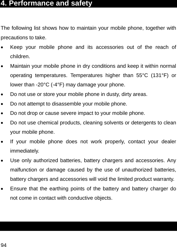  94 4. Performance and safety  The following list shows how to maintain your mobile phone, together with precautions to take. •  Keep your mobile phone and its accessories out of the reach of children. •  Maintain your mobile phone in dry conditions and keep it within normal operating temperatures. Temperatures higher than 55°C (131°F) or lower than -20°C (-4°F) may damage your phone. •  Do not use or store your mobile phone in dusty, dirty areas. •  Do not attempt to disassemble your mobile phone. •  Do not drop or cause severe impact to your mobile phone. •  Do not use chemical products, cleaning solvents or detergents to clean your mobile phone.  •  If your mobile phone does not work properly, contact your dealer immediately.  •  Use only authorized batteries, battery chargers and accessories. Any malfunction or damage caused by the use of unauthorized batteries, battery chargers and accessories will void the limited product warranty. •  Ensure that the earthing points of the battery and battery charger do not come in contact with conductive objects.   